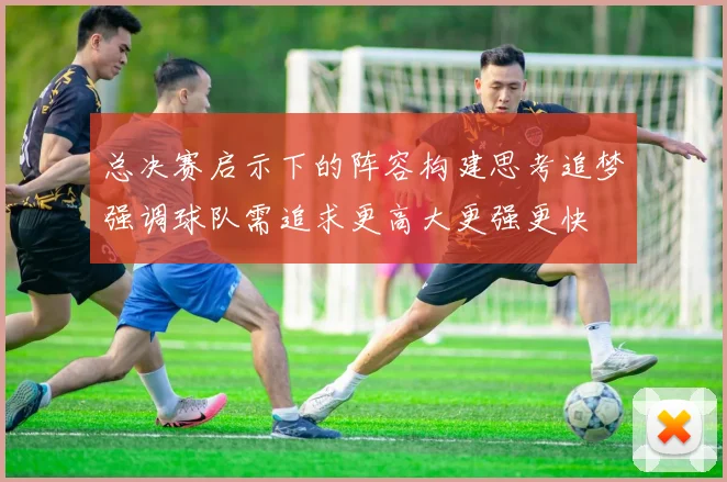 总决赛启示下的阵容构建思考追梦强调球队需追求更高大更强更快
