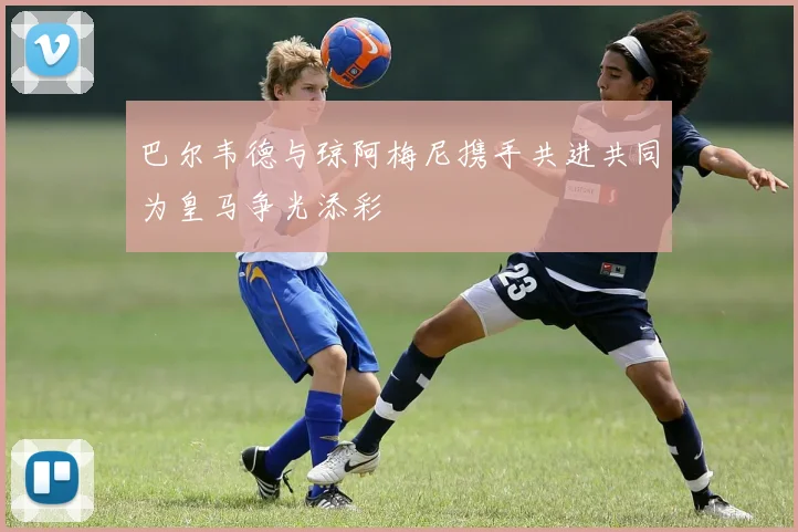 巴尔韦德与琼阿梅尼携手共进共同为皇马争光添彩