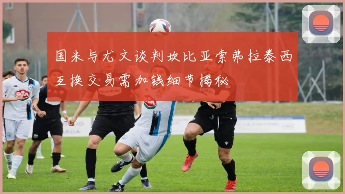 国米与尤文谈判坎比亚索弗拉泰西互换交易需加钱细节揭秘