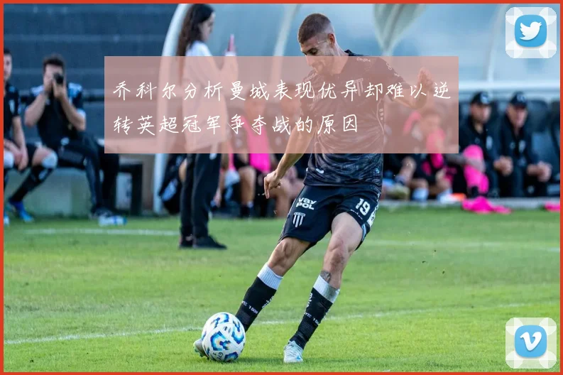 乔科尔分析曼城表现优异却难以逆转英超冠军争夺战的原因