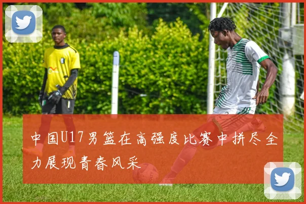 中国U17男篮在高强度比赛中拼尽全力展现青春风采
