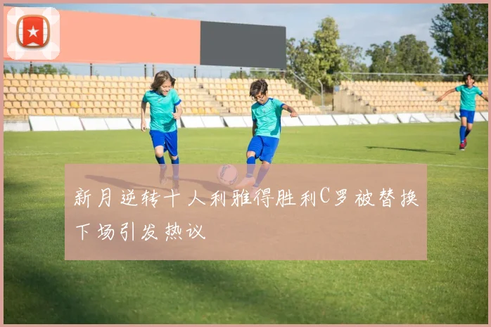 新月逆转十人利雅得胜利C罗被替换下场引发热议