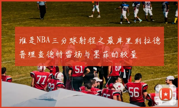 谁是NBA三分球射程之最库里利拉德普理查德特雷杨与墨菲的较量