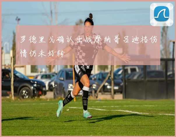 罗德里戈确认出战摩纳哥吕迪格伤情仍未好转