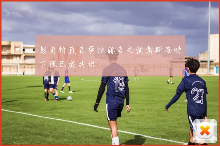 彭南特直言萨拉赫言之凿凿斯洛特下课已成共识