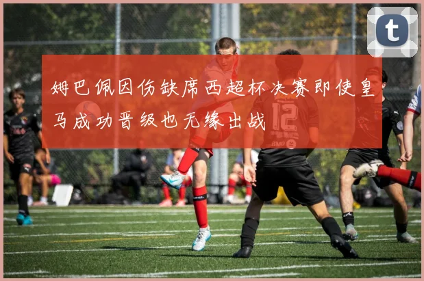 姆巴佩因伤缺席西超杯决赛即使皇马成功晋级也无缘出战