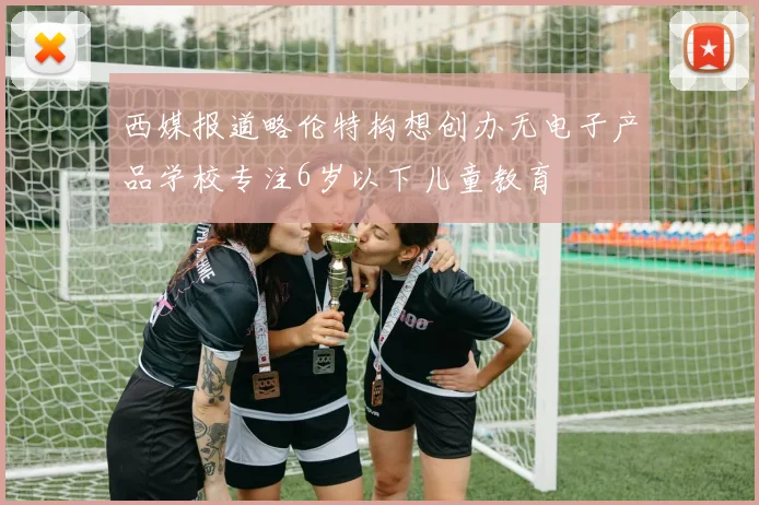 西媒报道略伦特构想创办无电子产品学校专注6岁以下儿童教育