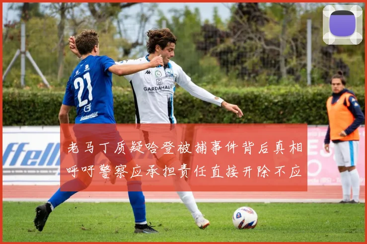 老马丁质疑哈登被捕事件背后真相呼吁警察应承担责任直接开除不应出风头