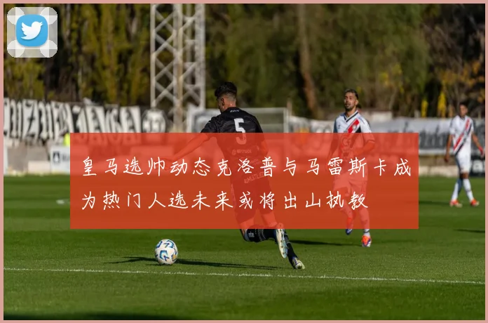 皇马选帅动态克洛普与马雷斯卡成为热门人选未来或将出山执教