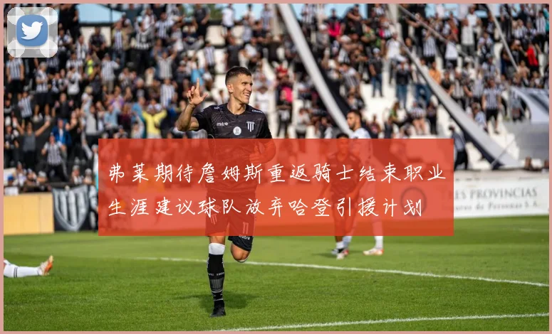 弗莱期待詹姆斯重返骑士结束职业生涯建议球队放弃哈登引援计划
