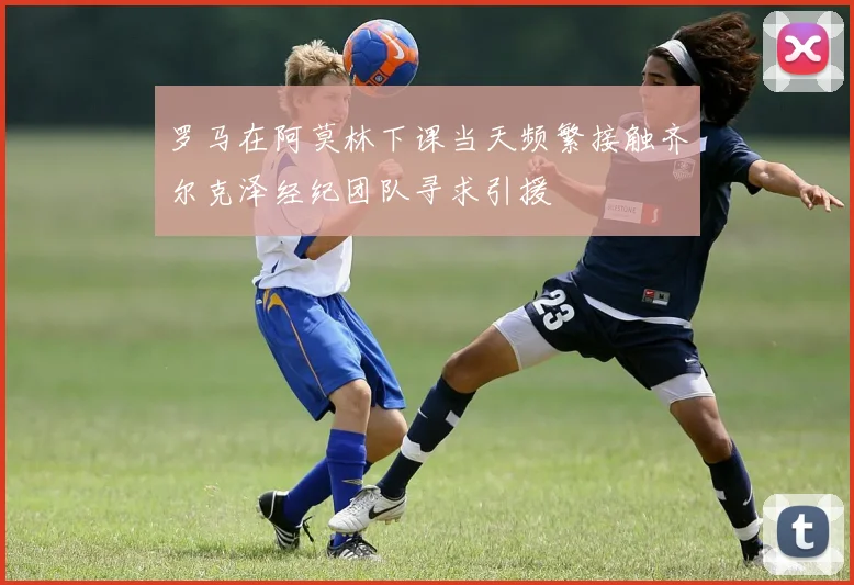 罗马在阿莫林下课当天频繁接触齐尔克泽经纪团队寻求引援