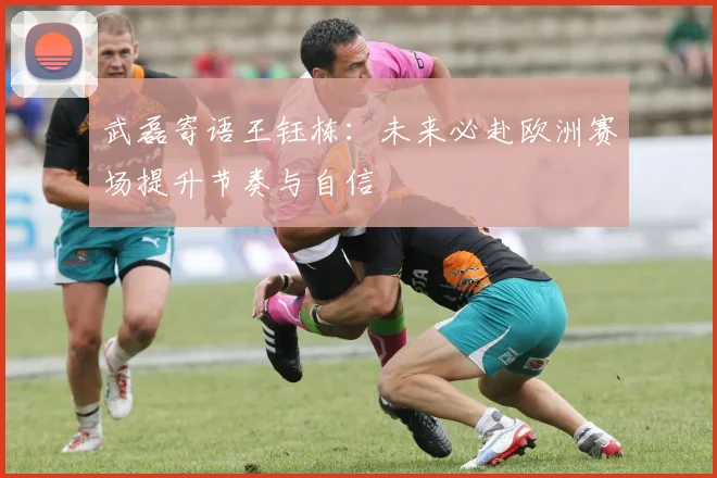武磊寄语王钰栋：未来必赴欧洲赛场提升节奏与自信