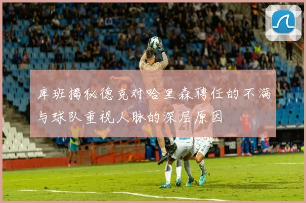 库班揭秘德克对哈里森聘任的不满与球队重视人脉的深层原因