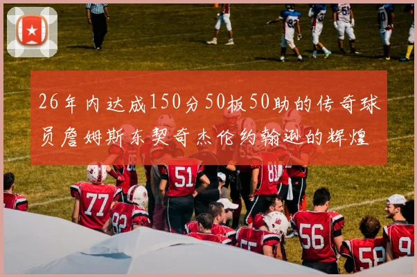 26年内达成150分50板50助的传奇球员詹姆斯东契奇杰伦约翰逊的辉煌成就