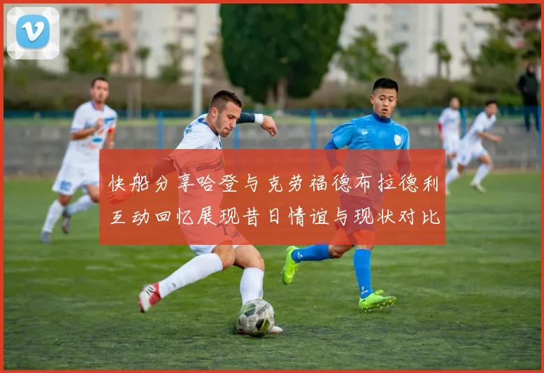快船分享哈登与克劳福德布拉德利互动回忆展现昔日情谊与现状对比