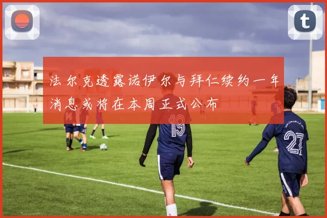 法尔克透露诺伊尔与拜仁续约一年消息或将在本周正式公布