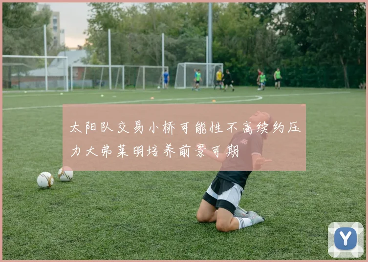 太阳队交易小桥可能性不高续约压力大弗莱明培养前景可期