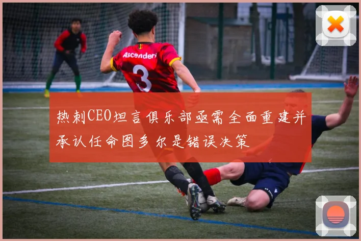 热刺CEO坦言俱乐部亟需全面重建并承认任命图多尔是错误决策