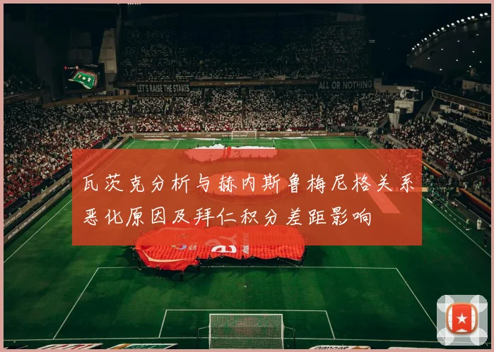 瓦茨克分析与赫内斯鲁梅尼格关系恶化原因及拜仁积分差距影响
