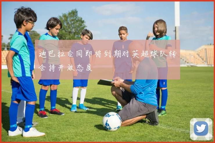 迪巴拉合同即将到期对英超球队转会持开放态度