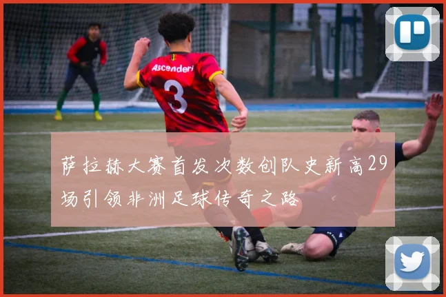 萨拉赫大赛首发次数创队史新高29场引领非洲足球传奇之路