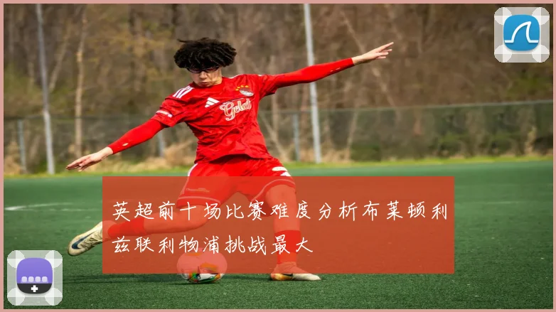 英超前十场比赛难度分析布莱顿利兹联利物浦挑战最大
