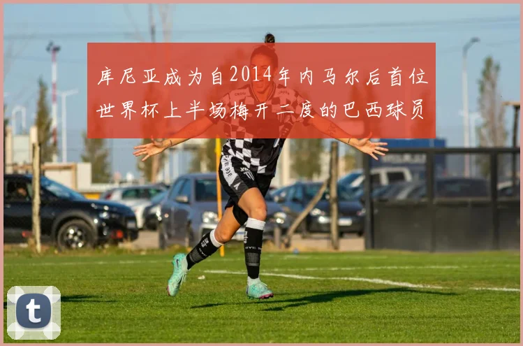 库尼亚成为自2014年内马尔后首位世界杯上半场梅开二度的巴西球员