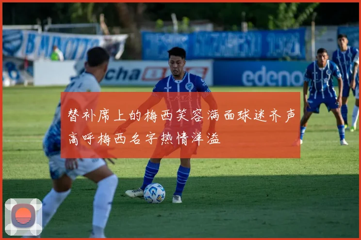 替补席上的梅西笑容满面球迷齐声高呼梅西名字热情洋溢