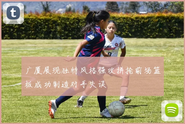 广厦展现独特风格强攻拼抢前场篮板成功制造对手失误