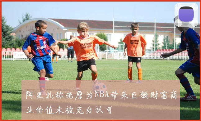 阿里扎称老詹为NBA带来巨额财富商业价值未被充分认可