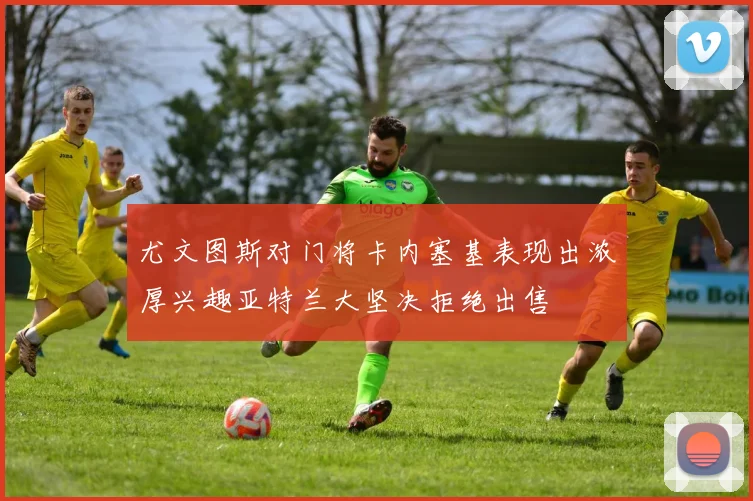 尤文图斯对门将卡内塞基表现出浓厚兴趣亚特兰大坚决拒绝出售