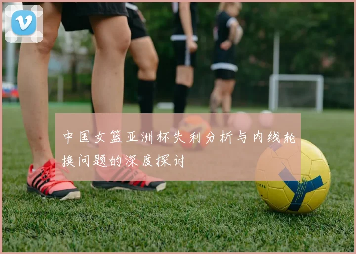 中国女篮亚洲杯失利分析与内线轮换问题的深度探讨