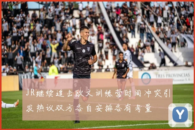 JR继续追击欧文训练营时间冲突引发热议双方各自安排各有考量